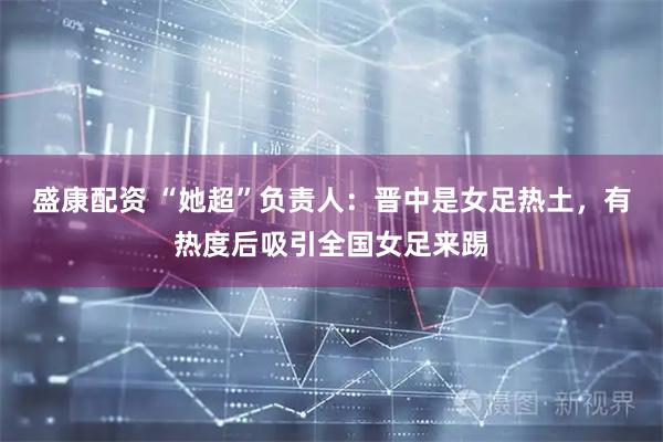盛康配资 “她超”负责人：晋中是女足热土，有热度后吸引全国女足来踢