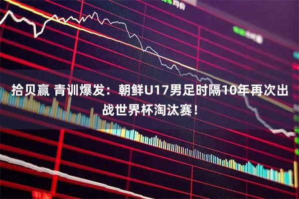 拾贝赢 青训爆发：朝鲜U17男足时隔10年再次出战世界杯淘汰赛！