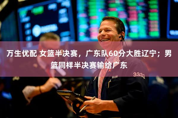 万生优配 女篮半决赛，广东队60分大胜辽宁；男篮同样半决赛输给广东