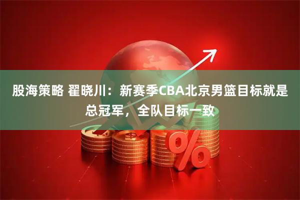 股海策略 翟晓川：新赛季CBA北京男篮目标就是总冠军，全队目标一致