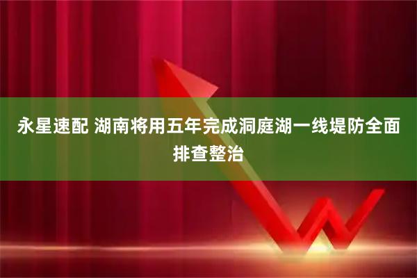 永星速配 湖南将用五年完成洞庭湖一线堤防全面排查整治