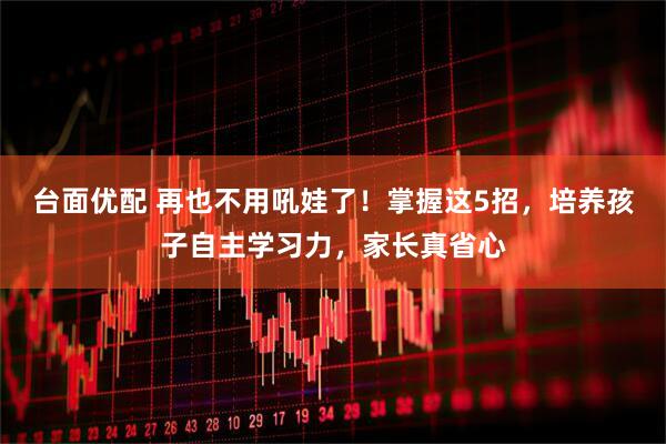 台面优配 再也不用吼娃了！掌握这5招，培养孩子自主学习力，家长真省心