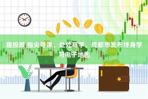 趣投顾 指尖寻课、处处可学，成都市发布终身学习电子地图