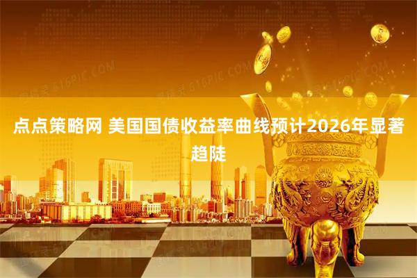 点点策略网 美国国债收益率曲线预计2026年显著趋陡