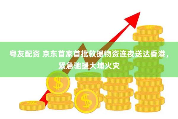粤友配资 京东首家首批救援物资连夜送达香港，紧急驰援大埔火灾