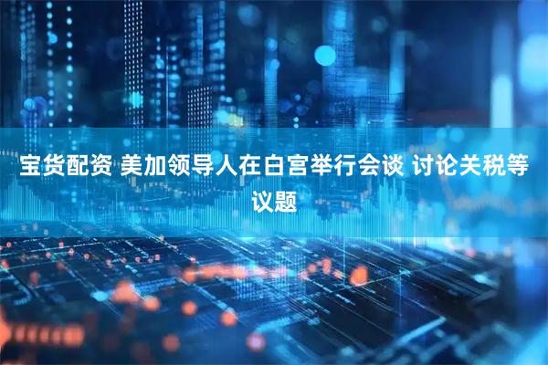 宝货配资 美加领导人在白宫举行会谈 讨论关税等议题
