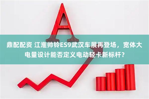 鼎配配资 江淮帅铃ES9武汉车展再登场，宽体大电量设计能否定义电动轻卡新标杆？