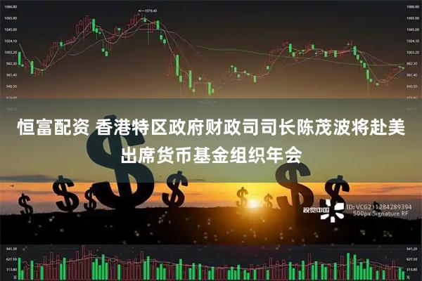 恒富配资 香港特区政府财政司司长陈茂波将赴美出席货币基金组织年会