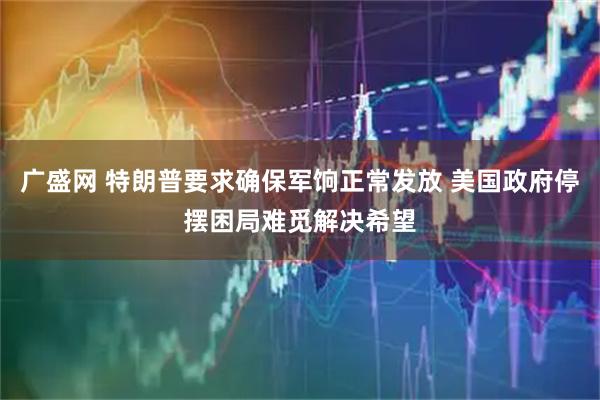 广盛网 特朗普要求确保军饷正常发放 美国政府停摆困局难觅解决希望