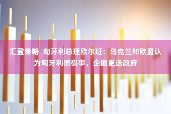 汇盈策略  匈牙利总理欧尔班：乌克兰和欧盟认为匈牙利很碍事，企图更迭政府