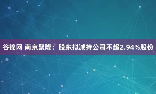 谷锦网 南京聚隆：股东拟减持公司不超2.94%股份