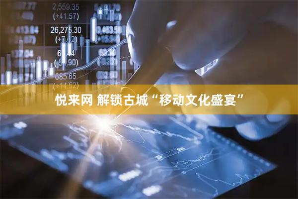 悦来网 解锁古城“移动文化盛宴”