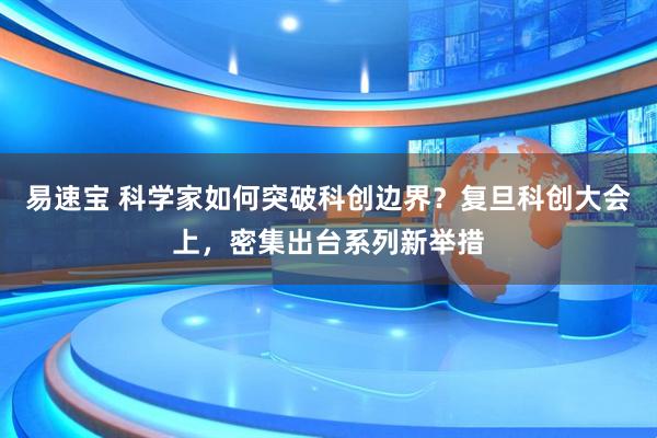 易速宝 科学家如何突破科创边界？复旦科创大会上，密集出台系列新举措