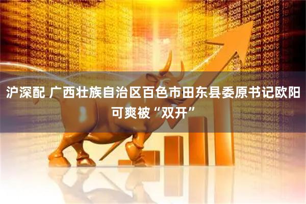 沪深配 广西壮族自治区百色市田东县委原书记欧阳可爽被“双开”
