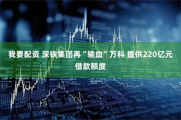 我要配资 深铁集团再“输血”万科 提供220亿元借款额度