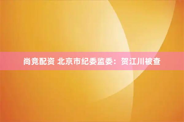 尚竞配资 北京市纪委监委：贺江川被查