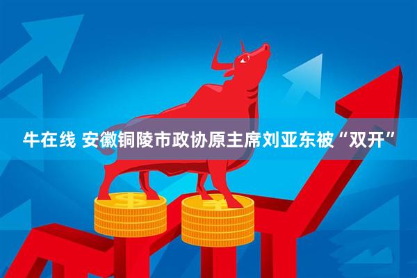 牛在线 安徽铜陵市政协原主席刘亚东被“双开”