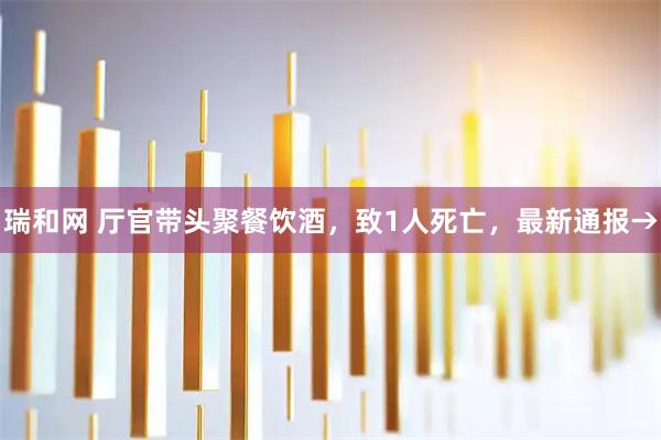 瑞和网 厅官带头聚餐饮酒，致1人死亡，最新通报→