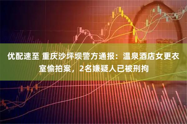 优配速至 重庆沙坪坝警方通报：温泉酒店女更衣室偷拍案，2名嫌疑人已被刑拘