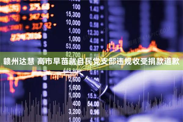 赣州达慧 高市早苗就自民党支部违规收受捐款道歉