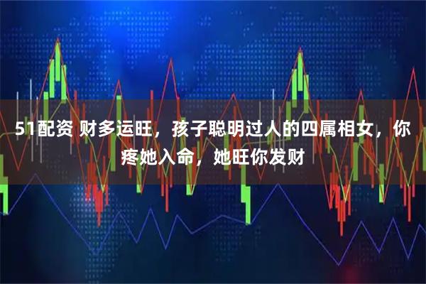 51配资 财多运旺，孩子聪明过人的四属相女，你疼她入命，她旺你发财