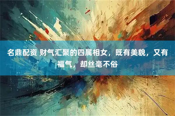 名鼎配资 财气汇聚的四属相女，既有美貌，又有福气，却丝毫不俗