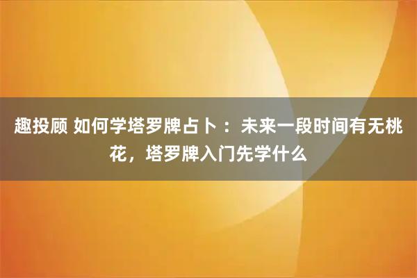 趣投顾 如何学塔罗牌占卜 ：未来一段时间有无桃花，塔罗牌入门先学什么
