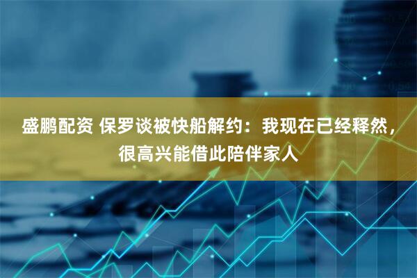 盛鹏配资 保罗谈被快船解约：我现在已经释然，很高兴能借此陪伴家人