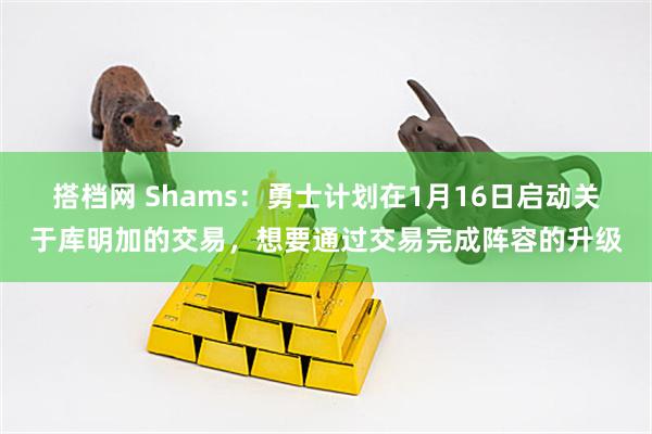 搭档网 Shams：勇士计划在1月16日启动关于库明加的交易，想要通过交易完成阵容的升级