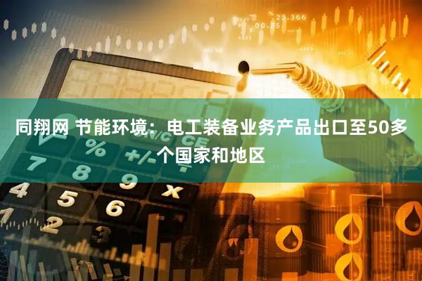 同翔网 节能环境：电工装备业务产品出口至50多个国家和地区