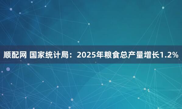 顺配网 国家统计局：2025年粮食总产量增长1.2%