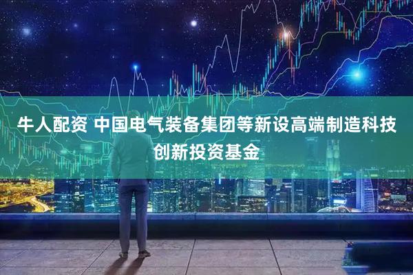牛人配资 中国电气装备集团等新设高端制造科技创新投资基金