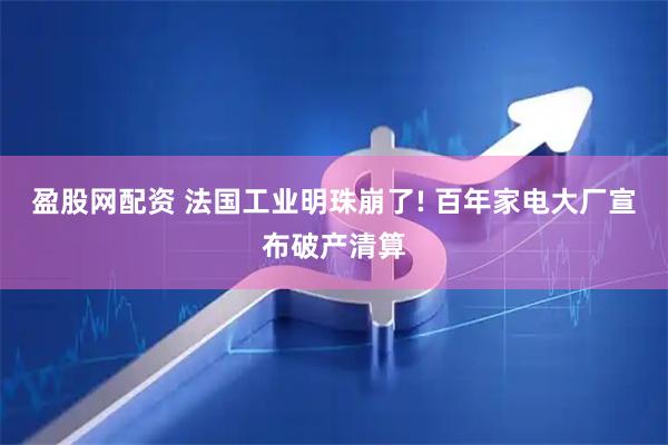 盈股网配资 法国工业明珠崩了! 百年家电大厂宣布破产清算