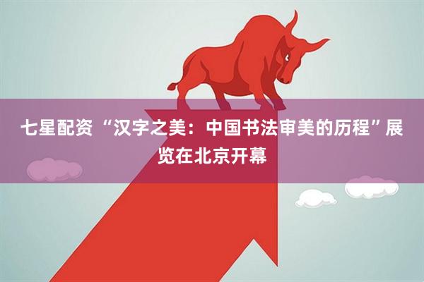 七星配资 “汉字之美：中国书法审美的历程”展览在北京开幕