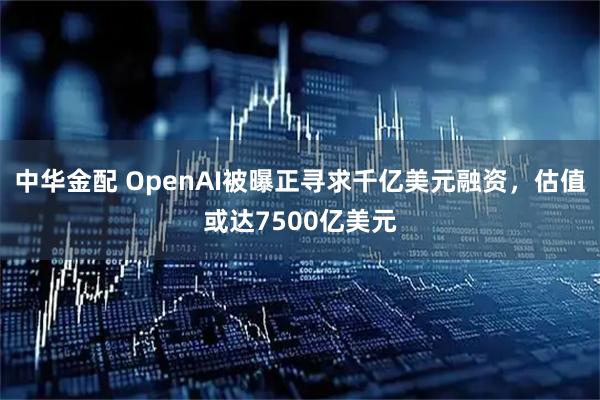 中华金配 OpenAI被曝正寻求千亿美元融资，估值或达7500亿美元