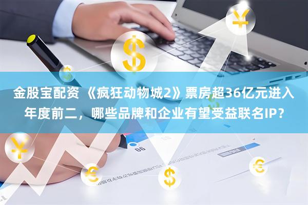金股宝配资 《疯狂动物城2》票房超36亿元进入年度前二，哪些品牌和企业有望受益联名IP？