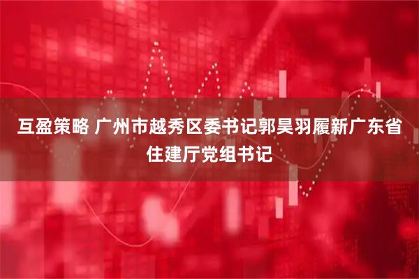 互盈策略 广州市越秀区委书记郭昊羽履新广东省住建厅党组书记