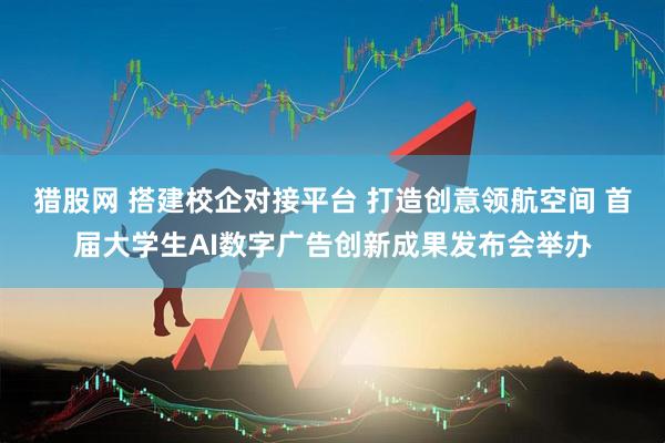 猎股网 搭建校企对接平台 打造创意领航空间 首届大学生AI数字广告创新成果发布会举办