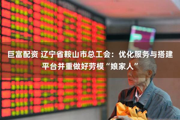 巨富配资 辽宁省鞍山市总工会：优化服务与搭建平台并重做好劳模“娘家人”