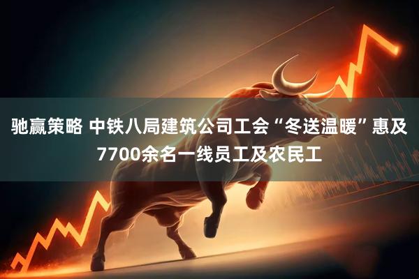 驰赢策略 中铁八局建筑公司工会“冬送温暖”惠及7700余名一线员工及农民工
