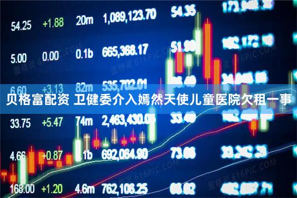 贝格富配资 卫健委介入嫣然天使儿童医院欠租一事
