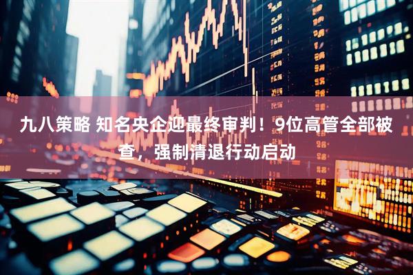 九八策略 知名央企迎最终审判！9位高管全部被查，强制清退行动启动
