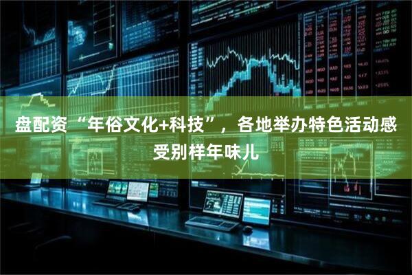 盘配资 “年俗文化+科技”，各地举办特色活动感受别样年味儿