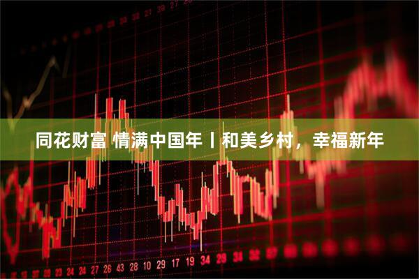 同花财富 情满中国年丨和美乡村，幸福新年