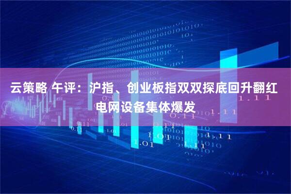 云策略 午评：沪指、创业板指双双探底回升翻红 电网设备集体爆发