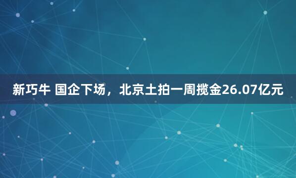 新巧牛 国企下场，北京土拍一周揽金26.07亿元