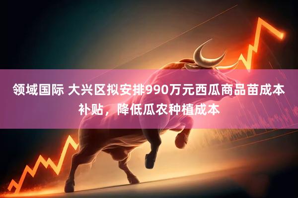 领域国际 大兴区拟安排990万元西瓜商品苗成本补贴，降低瓜农种植成本