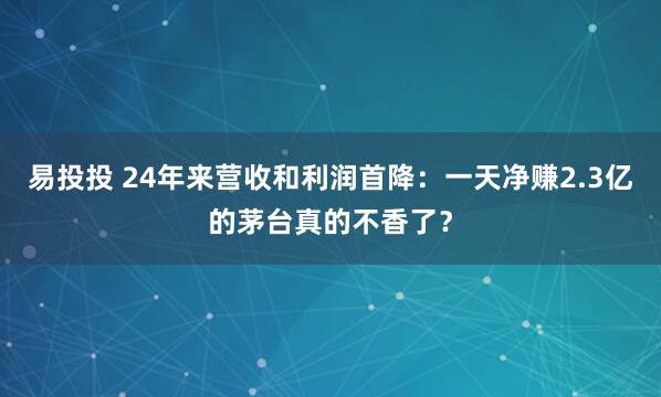易投投 24年来营收和利润首降：一天净赚2.3亿的茅台真的不香了？