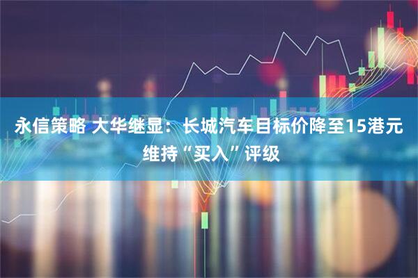 永信策略 大华继显：长城汽车目标价降至15港元 维持“买入”评级