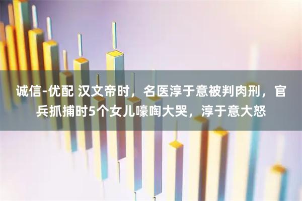 诚信-优配 汉文帝时，名医淳于意被判肉刑，官兵抓捕时5个女儿嚎啕大哭，淳于意大怒